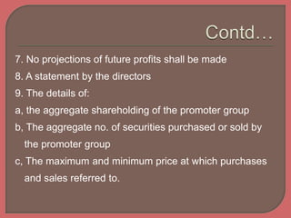 7. No projections of future profits shall be made
8. A statement by the directors
9. The details of:
a, the aggregate shareholding of the promoter group
b, The aggregate no. of securities purchased or sold by
the promoter group
c, The maximum and minimum price at which purchases
and sales referred to.
 