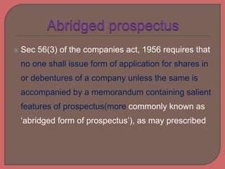  Sec 56(3) of the companies act, 1956 requires that
no one shall issue form of application for shares in
or debentures of a company unless the same is
accompanied by a memorandum containing salient
features of prospectus(more commonly known as
‘abridged form of prospectus’), as may prescribed
 