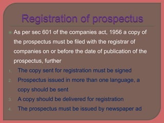  As per sec 601 of the companies act, 1956 a copy of
the prospectus must be filed with the registrar of
companies on or before the date of publication of the
prospectus, further
1. The copy sent for registration must be signed
2. Prospectus issued in more than one language, a
copy should be sent
3. A copy should be delivered for registration
4. The prospectus must be issued by newspaper ad
 