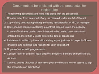 The following documents are to be filed along with the prospectus
1. Consent letter from an expert, if any, as required under sec 58 of the act
2. Copy of any contract appointing and fixing remuneration of M.D or manager
3. Copy of other contracts not being a contract entered into in the ordinary
course of business carried on or intended to be carried on or a contract
entered into more than 2 years before the date of prospectus
4. A statement certified by the auditor stating any adjustment in respect of loses
or assets and liabilities and reasons for such adjustment
5. Copies of underwriting agreements
6. Consent letter of auditors, legal auditors, solicitors, bankers or brokers to act
as such
7. Certified copies of power of attorneys given by directors to their agents to sign
the prospectus on their behalf
 