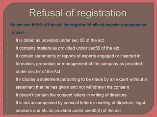 As per sec 60(3) of the act, the registrar shall not register a prospectus
unless-
1. It is dated as provided under sec 55 of the act
2. It contains matters as provided under sec56 of the act
3. It contain statements or reports of experts engaged or inserted in
formation, promotion or management of the company as provided
under sec 57 of the Act
4. It includes a statement purporting to be made by an expert without a
statement that he has given and not withdrawn his consent
5. It doesn’t contain the consent letters in writing of directors
6. It is not accompanied by consent letters in writing of directors, legal
advisers and etc as provided under sec60(3) of the act
 
