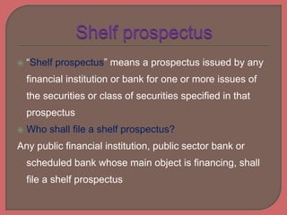  “Shelf prospectus” means a prospectus issued by any
financial institution or bank for one or more issues of
the securities or class of securities specified in that
prospectus
 Who shall file a shelf prospectus?
Any public financial institution, public sector bank or
scheduled bank whose main object is financing, shall
file a shelf prospectus
 