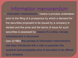  “Information memorandum” means a process undertaken
prior to the filing of a prospectus by which a demand for
the securities proposed to be issued by a company is
elicited and the price and the terms of issue for such
securities is assessed by means of a notice, circular,
advertisement or document
 {sec 2(19B)} the concept of information memorandum
has been introduced with a view to ascertain the
quantum and acceptable price of securities to be offered
by a company
 