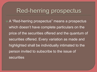  A “Red-herring prospectus” means a prospectus
which doesn’t have complete particulars on the
price of the securities offered and the quantum of
securities offered. Every variation as made and
highlighted shall be individually intimated to the
person invited to subscribe to the issue of
securities
 