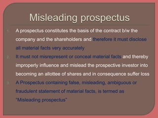 1. A prospectus constitutes the basis of the contract b/w the
company and the shareholders and therefore it must disclose
all material facts very accurately
2. It must not misrepresent or conceal material facts and thereby
improperly influence and mislead the prospective investor into
becoming an allottee of shares and in consequence suffer loss
3. A Prospectus containing false, misleading, ambiguous or
fraudulent statement of material facts, is termed as
“Misleading prospectus”
 