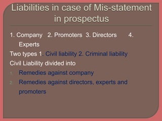 1. Company 2. Promoters 3. Directors 4.
Experts
Two types 1. Civil liability 2. Criminal liability
Civil Liability divided into
1. Remedies against company
2. Remedies against directors, experts and
promoters
 
