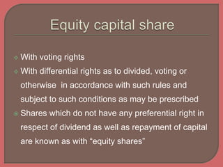  With voting rights
 With differential rights as to divided, voting or
otherwise in accordance with such rules and
subject to such conditions as may be prescribed
 Shares which do not have any preferential right in
respect of dividend as well as repayment of capital
are known as with “equity shares”
 