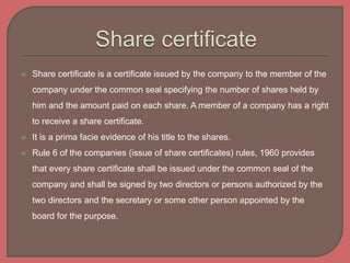  Share certificate is a certificate issued by the company to the member of the
company under the common seal specifying the number of shares held by
him and the amount paid on each share. A member of a company has a right
to receive a share certificate.
 It is a prima facie evidence of his title to the shares.
 Rule 6 of the companies (issue of share certificates) rules, 1960 provides
that every share certificate shall be issued under the common seal of the
company and shall be signed by two directors or persons authorized by the
two directors and the secretary or some other person appointed by the
board for the purpose.
 