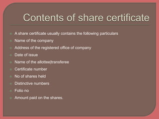  A share certificate usually contains the following particulars
 Name of the company
 Address of the registered office of company
 Date of issue
 Name of the allottee|transferee
 Certificate number
 No of shares held
 Distinctive numbers
 Folio no
 Amount paid on the shares.
 