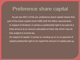 As per sec 85(1) of the act, preference share capital means that
part of the share capital which fulfils both the follow requirements.
1. In respect of dividend, it carriers a preferential right to be paid at a
fixed amount at an amount calculated at fixed rate which may be
free subject to income tax.
2. An respect of capital, it carries on winding up or on re payment of
capital preferential right to be repaid the amount of capital paid up.
 