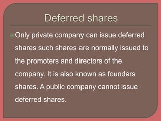 Only private company can issue deferred
shares such shares are normally issued to
the promoters and directors of the
company. It is also known as founders
shares. A public company cannot issue
deferred shares.
 