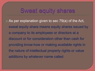  As per explanation given to sec 79(a) of the Act,
sweat equity share means equity shares issued by
a company to its employees or directors at a
discount or for consideration other than cash for
providing know-how or making available rights in
the nature of intellectual property rights or value
additions by whatever name called
 
