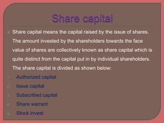  Share capital means the capital raised by the issue of shares.
The amount invested by the shareholders towards the face
value of shares are collectively known as share capital which is
quite distinct from the capital put in by individual shareholders.
The share capital is divided as shown below:
1. Authorized capital
2. Issue capital
3. Subscribed capital
4. Share warrant
5. Stock invest
 