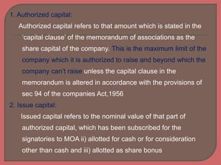 1. Authorized capital:
Authorized capital refers to that amount which is stated in the
‘capital clause’ of the memorandum of associations as the
share capital of the company. This is the maximum limit of the
company which it is authorized to raise and beyond which the
company can’t raise unless the capital clause in the
memorandum is altered in accordance with the provisions of
sec 94 of the companies Act,1956
2. Issue capital:
Issued capital refers to the nominal value of that part of
authorized capital, which has been subscribed for the
signatories to MOA ii) allotted for cash or for consideration
other than cash and iii) allotted as share bonus
 