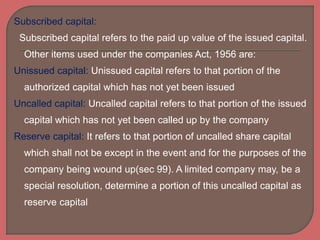 Subscribed capital:
Subscribed capital refers to the paid up value of the issued capital.
Other items used under the companies Act, 1956 are:
Unissued capital: Unissued capital refers to that portion of the
authorized capital which has not yet been issued
Uncalled capital: Uncalled capital refers to that portion of the issued
capital which has not yet been called up by the company
Reserve capital: It refers to that portion of uncalled share capital
which shall not be except in the event and for the purposes of the
company being wound up(sec 99). A limited company may, be a
special resolution, determine a portion of this uncalled capital as
reserve capital
 
