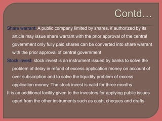 Share warrant: A public company limited by shares, if authorized by its
article may issue share warrant with the prior approval of the central
government only fully paid shares can be converted into share warrant
with the prior approval of central government
Stock invest: stock invest is an instrument issued by banks to solve the
problem of delay in refund of excess application money on account of
over subscription and to solve the liquidity problem of excess
application money. The stock invest is valid for three months
It is an additional facility given to the investors for applying public issues
apart from the other instruments such as cash, cheques and drafts
 