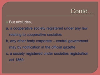  But excludes,
a, a cooperative society registered under any law
relating to cooperative societies
b, any other body corporate – central government
may by notification in the official gazette
c, a society registered under societies registration
act 1860
 