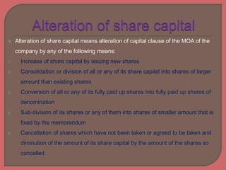  Alteration of share capital means alteration of capital clause of the MOA of the
company by any of the following means:
1. Increase of share capital by issuing new shares
2. Consolidation or division of all or any of its share capital into shares of larger
amount than existing shares
3. Conversion of all or any of its fully paid up shares into fully paid up shares of
denomination
4. Sub-division of its shares or any of them into shares of smaller amount that is
fixed by the memorandum
5. Cancellation of shares which have not been taken or agreed to be taken and
diminution of the amount of its share capital by the amount of the shares so
cancelled
 
