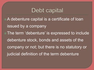 A debenture capital is a certificate of loan
issued by a company
The term ‘debenture’ is expressed to include
debenture stock, bonds and assets of the
company or not; but there is no statutory or
judicial definition of the term debenture
 