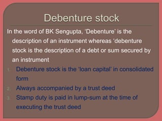 In the word of BK Sengupta, ‘Debenture’ is the
description of an instrument whereas ‘debenture
stock is the description of a debt or sum secured by
an instrument
1. Debenture stock is the ‘loan capital’ in consolidated
form
2. Always accompanied by a trust deed
3. Stamp duty is paid in lump-sum at the time of
executing the trust deed
 