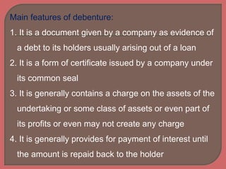 Main features of debenture:
1. It is a document given by a company as evidence of
a debt to its holders usually arising out of a loan
2. It is a form of certificate issued by a company under
its common seal
3. It is generally contains a charge on the assets of the
undertaking or some class of assets or even part of
its profits or even may not create any charge
4. It is generally provides for payment of interest until
the amount is repaid back to the holder
 
