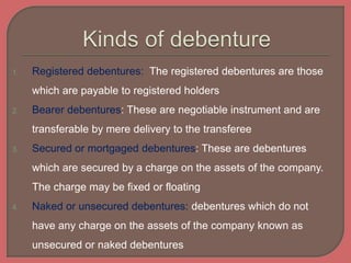 1. Registered debentures: The registered debentures are those
which are payable to registered holders
2. Bearer debentures: These are negotiable instrument and are
transferable by mere delivery to the transferee
3. Secured or mortgaged debentures: These are debentures
which are secured by a charge on the assets of the company.
The charge may be fixed or floating
4. Naked or unsecured debentures: debentures which do not
have any charge on the assets of the company known as
unsecured or naked debentures
 
