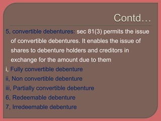 5, convertible debentures: sec 81(3) permits the issue
of convertible debentures. It enables the issue of
shares to debenture holders and creditors in
exchange for the amount due to them
i, Fully convertible debenture
ii, Non convertible debenture
iii, Partially convertible debenture
6, Redeemable debenture
7, Irredeemable debenture
 