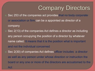  Sec 253 of the companies act provides that no body corporate
or association or firm can be a appointed as director of a
company
 Sec 2(13) of the companies Act defines a director as including
any person occupying the position of a director by whatever
name called. It means that it is the position what is important
and not the individual concerned
 Sec 2(30) of companies Act defines officer includes a director
as well as any person under whose direction or instruction the
board or any one or more of the directors are accustomed to the
Act
 