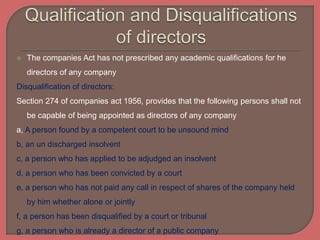  The companies Act has not prescribed any academic qualifications for he
directors of any company
Disqualification of directors:
Section 274 of companies act 1956, provides that the following persons shall not
be capable of being appointed as directors of any company
a, A person found by a competent court to be unsound mind
b, an un discharged insolvent
c, a person who has applied to be adjudged an insolvent
d, a person who has been convicted by a court
e, a person who has not paid any call in respect of shares of the company held
by him whether alone or jointly
f, a person has been disqualified by a court or tribunal
g, a person who is already a director of a public company
 