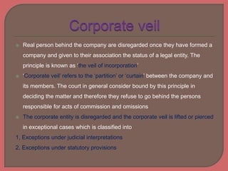  Real person behind the company are disregarded once they have formed a
company and given to their association the status of a legal entity. The
principle is known as ‘the veil of incorporation’
 ‘Corporate veil’ refers to the ‘partition’ or ‘curtain’ between the company and
its members. The court in general consider bound by this principle in
deciding the matter and therefore they refuse to go behind the persons
responsible for acts of commission and omissions
 The corporate entity is disregarded and the corporate veil is lifted or pierced
in exceptional cases which is classified into
1, Exceptions under judicial interpretations
2, Exceptions under statutory provisions
 