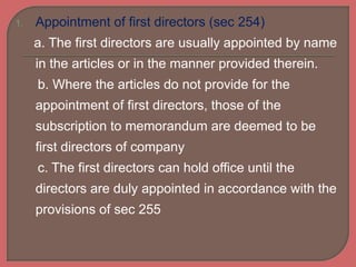 1. Appointment of first directors (sec 254)
a. The first directors are usually appointed by name
in the articles or in the manner provided therein.
b. Where the articles do not provide for the
appointment of first directors, those of the
subscription to memorandum are deemed to be
first directors of company
c. The first directors can hold office until the
directors are duly appointed in accordance with the
provisions of sec 255
 