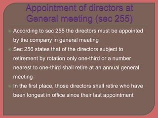  According to sec 255 the directors must be appointed
by the company in general meeting
 Sec 256 states that of the directors subject to
retirement by rotation only one-third or a number
nearest to one-third shall retire at an annual general
meeting
 In the first place, those directors shall retire who have
been longest in office since their last appointment
 