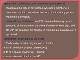 Appointment of directors other than those retiring (sec 257)
recognizes the right of any person, whether a member of a
company or not, to contest election as a director at any general
meeting of a company
Consent to act as director: sec 264 requires that every person
proposed as candidate for the office of a director shall sign, and
file with the company, his consent in writing to act as a director, if
appointed
Appointment of directors by the board
The board of director may appoint a director
a, as an additional director (or) (sec260)
b, to fill a casual vacancy (or) (sec262)
c, as an alternate director (sec313)
 