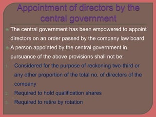  The central government has been empowered to appoint
directors on an order passed by the company law board
 A person appointed by the central government in
pursuance of the above provisions shall not be:
1. Considered for the purpose of reckoning two-third or
any other proportion of the total no. of directors of the
company
2. Required to hold qualification shares
3. Required to retire by rotation
 