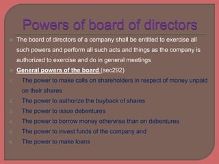  The board of directors of a company shall be entitled to exercise all
such powers and perform all such acts and things as the company is
authorized to exercise and do in general meetings
 General powers of the board (sec292)
1. The power to make calls on shareholders in respect of money unpaid
on their shares
2. The power to authorize the buyback of shares
3. The power to issue debentures
4. The power to borrow money otherwise than on debentures
5. The power to invest funds of the company and
6. The power to make loans
 