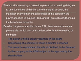 The board however by a resolution passed at a meeting delegate
to any committee of directors, the managing director, the
manager or any other principal officer of the company, the
power specified in clauses (4),(5)and (6) on such conditions as
the board may prescribe
Besides the power specified in sec 292, there are certain other
powers also which can be experienced only at the meeting of
the board
1. The power of filling casual vacancies in the board
2. Sanctioning of a contract in which a director is inserted
3. The power to recommend the rate of dividend, to be declared
by the company at the AGM subject to the approval by the
shareholders
 
