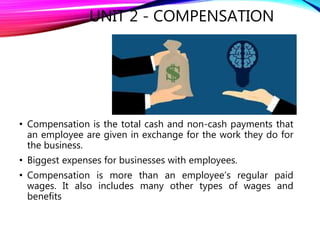UNIT 2 - COMPENSATION
• Compensation is the total cash and non-cash payments that
an employee are given in exchange for the work they do for
the business.
• Biggest expenses for businesses with employees.
• Compensation is more than an employee’s regular paid
wages. It also includes many other types of wages and
benefits
 