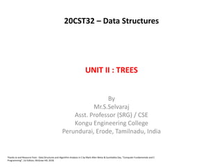 UNIT II : TREES
By
Mr.S.Selvaraj
Asst. Professor (SRG) / CSE
Kongu Engineering College
Perundurai, Erode, Tamilnadu, India
Thanks to and Resource from : Data Structures and Algorithm Analysis in C by Mark Allen Weiss & Sumitabha Das, “Computer Fundamentals and C
Programming”, 1st Edition, McGraw Hill, 2018.
20CST32 – Data Structures
 