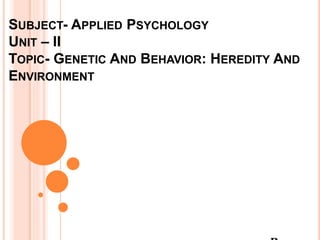 SUBJECT- APPLIED PSYCHOLOGY
UNIT – II
TOPIC- GENETIC AND BEHAVIOR: HEREDITY AND
ENVIRONMENT
 