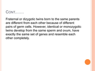 CONT.……
Fraternal or dizygotic twins born to the same parents
are different from each other because of different
pairs of germ cells. However, identical or monozygotic
twins develop from the same sperm and ovum, have
exactly the same set of genes and resemble each
other completely.
 