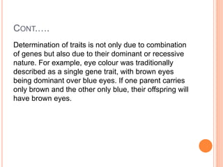 CONT.….
Determination of traits is not only due to combination
of genes but also due to their dominant or recessive
nature. For example, eye colour was traditionally
described as a single gene trait, with brown eyes
being dominant over blue eyes. If one parent carries
only brown and the other only blue, their offspring will
have brown eyes.
 