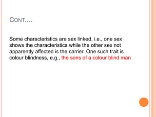 CONT.…
Some characteristics are sex linked, i.e., one sex
shows the characteristics while the other sex not
apparently affected is the carrier. One such trait is
colour blindness, e.g., the sons of a colour blind man
 