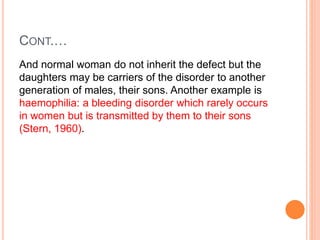 CONT.…
And normal woman do not inherit the defect but the
daughters may be carriers of the disorder to another
generation of males, their sons. Another example is
haemophilia: a bleeding disorder which rarely occurs
in women but is transmitted by them to their sons
(Stern, 1960).
 