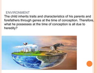 ENVIRONMENT
The child inherits traits and characteristics of his parents and
forefathers through genes at the time of conception. Therefore,
what he possesses at the time of conception is all due to
heredity?
 