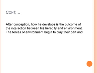 CONT.…
After conception, how he develops is the outcome of
the interaction between his heredity and environment.
The forces of environment begin to play their part and
 