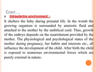 CONT.…
2. Intrauterine environment: -
It shelters the baby during prenatal life. In the womb the
growing organism is surrounded by amniotic fluid and
attached to the mother by the umbilical cord. Thus, growth
of the embryo depends on the nourishment provided by the
mother. The physiological and psychological states of the
mother during pregnancy, her habits and interests etc., all
influence the development of the child. After birth the child
is exposed to numerous environmental forces which are
purely external in nature.
 