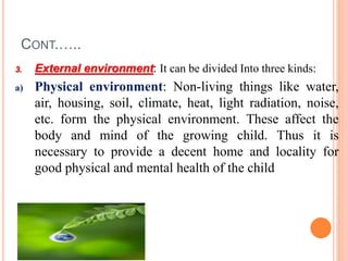 CONT.…..
3. External environment: It can be divided Into three kinds:
a) Physical environment: Non-living things like water,
air, housing, soil, climate, heat, light radiation, noise,
etc. form the physical environment. These affect the
body and mind of the growing child. Thus it is
necessary to provide a decent home and locality for
good physical and mental health of the child
 