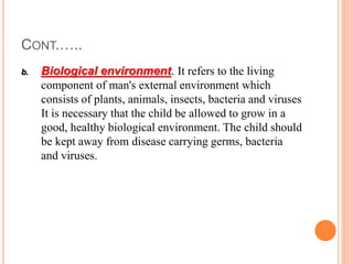 CONT.…..
b. Biological environment. It refers to the living
component of man's external environment which
consists of plants, animals, insects, bacteria and viruses
It is necessary that the child be allowed to grow in a
good, healthy biological environment. The child should
be kept away from disease carrying germs, bacteria
and viruses.
 