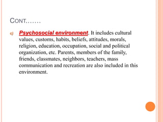 CONT.……
c) Psychosocial environment. It includes cultural
values, customs, habits, beliefs, attitudes, morals,
religion, education, occupation, social and political
organization, etc. Parents, members of the family,
friends, classmates, neighbors, teachers, mass
communication and recreation are also included in this
environment.
 