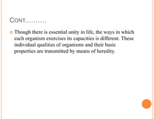 CONT.………
 Though there is essential unity in life, the ways in which
each organism exercises its capacities is different. These
individual qualities of organisms and their basic
properties are transmitted by means of heredity.
 